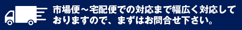 市場便~宅配便での対応まで幅広く対応しておりますので、まずはお問合せ下さい。
